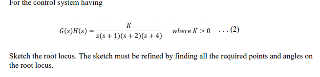 For the control system having
K
G(s)H(s)
where K >0
... (2)
s(s + 1)(s + 2)(s + 4)
Sketch the root locus. The sketch must be refined by finding all the required points and angles on
the root locus.
