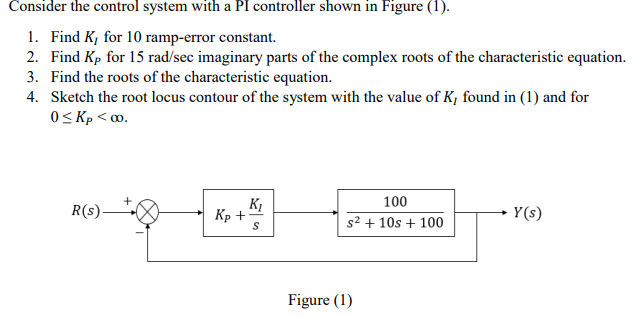Consider the control system with a PI controller shown in Figure (1).
1. Find K, for 10 ramp-error constant.
2. Find Kp for 15 rad/sec imaginary parts of the complex roots of the characteristic equation.
3. Find the roots of the characteristic equation.
4. Sketch the root locus contour of the system with the value of K, found in (1) and for
O< Kp < ∞.
100
R(s)-
Кр +
Y(s)
s2 + 10s + 100
Figure (1)
