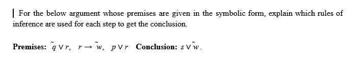 | For the below argument whose premises are given in the symbolic form, explain which rules of
inference are used for each step to get the conclusion.
Premises: q Vr, r→ w, pVr Conclusion: s vw.
