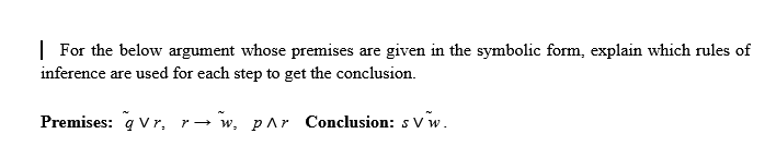 | For the below argument whose premises are given in the symbolic form, explain which rules of
inference are used for each step to get the conclusion.
Premises: q Vr, r→ w, pAr Conclusion: s vw.
