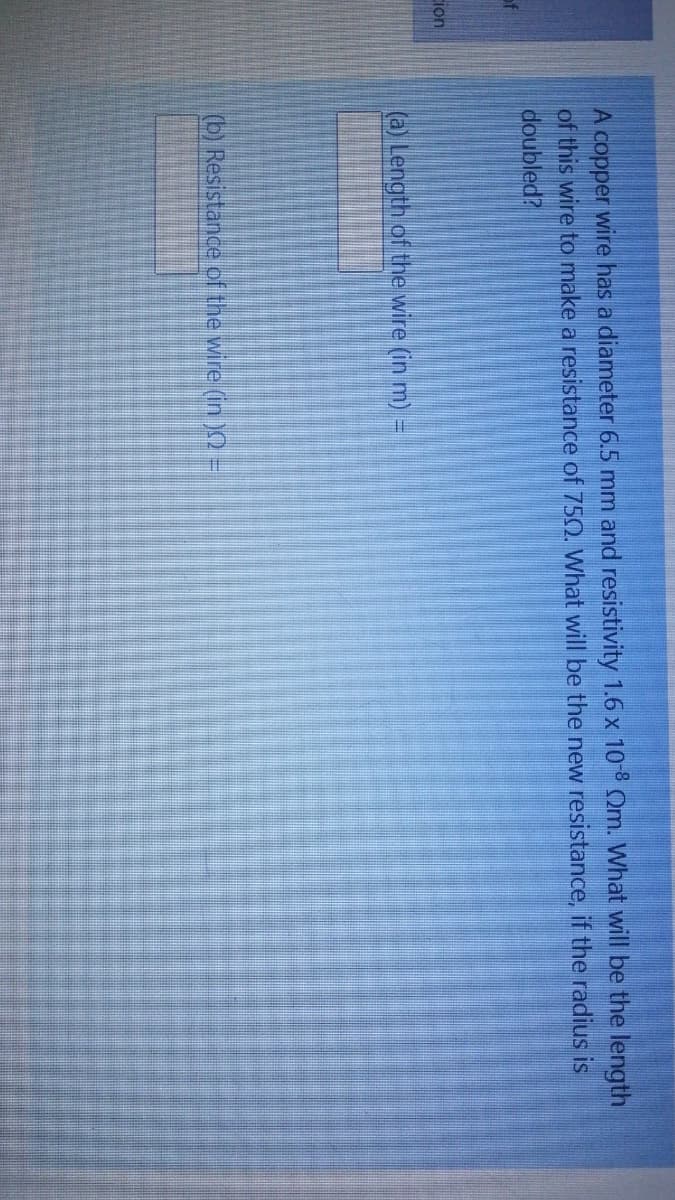 A copper wire has a diameter 6.5 mm and resistivity 1.6 x 10-8 Om. What will be the length
of this wire to make a resistance of 750. What will be the new resistance, if the radius is
doubled?
ion
(a) Length of the wire (in m):
(b) Resistance of the wire (in)2 =
