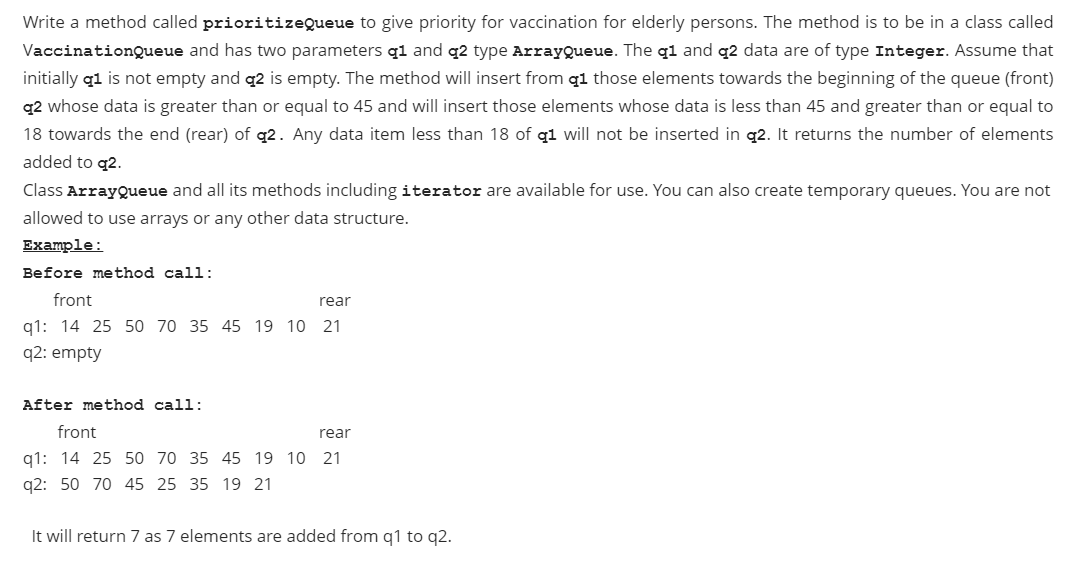 Write a method called prioritizeQueue to give priority for vaccination for elderly persons. The method is to be in a class called
VaccinationQueue and has two parameters q1 and q2 type ArrayQueue. The q1 and q2 data are of type Integer. Assume that
initially q1 is not empty and q2 is empty. The method will insert from q1 those elements towards the beginning of the queue (front)
q2 whose data is greater than or equal to 45 and will insert those elements whose data is less than 45 and greater than or equal to
18 towards the end (rear) of q2. Any data item less than 18 of q1 will not be inserted in q2. It returns the number of elements
added to q2.
Class ArrayQueue and all its methods including iterator are available for use. You can also create temporary queues. You are not
allowed to use arrays or any other data structure.
Example:
Before method call:
front
rear
q1: 14 25 50 70 35 45 19 10 21
q2: empty
After method call:
front
rear
q1: 14 25 50 70 35 45 19 10 21
q2: 50 70 45 25 35 19 21
It will return 7 as 7 elements are added from q1 to q2.
