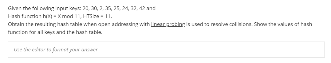 Given the following input keys: 20, 30, 2, 35, 25, 24, 32, 42 and
Hash function h(X) = X mod 11, HTSize = 11.
Obtain the resulting hash table when open addressing with linear probing is used to resolve collisions. Show the values of hash
function for all keys and the hash table.
Use the editor to format your answer
