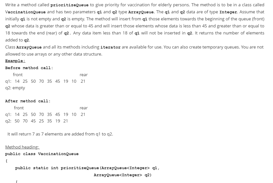 Write a method called prioritizeQueue to give priority for vaccination for elderly persons. The method is to be in a class called
VaccinationQueue and has two parameters q1 and q2 type ArrayQueue. The q1 and q2 data are of type Integer. Assume that
initially q1 is not empty and q2 is empty. The method will insert from q1 those elements towards the beginning of the queue (front)
q2 whose data is greater than or equal to 45 and will insert those elements whose data is less than 45 and greater than or equal to
18 towards the end (rear) of q2. Any data item less than 18 of q1 will not be inserted in q2. It returns the number of elements
added to q2.
Class ArrayQueue and all its methods including iterator are available for use. You can also create temporary queues. You are not
allowed to use arrays or any other data structure.
Еxample:
Before method call:
front
rear
q1: 14 25 50 70 35 45 19 10 21
q2: empty
After method call:
front
rear
q1: 14 25 50 70 35 45 19 10 21
q2: 50 70 45 25 35 19 21
It will return 7 as 7 elements are added from q1 to q2.
Method heading:
public class VaccinationQueue
{
public static int prioritizeQueue (ArrayQueue<Integer> q1,
ArrayQueue<Integer> q2)
