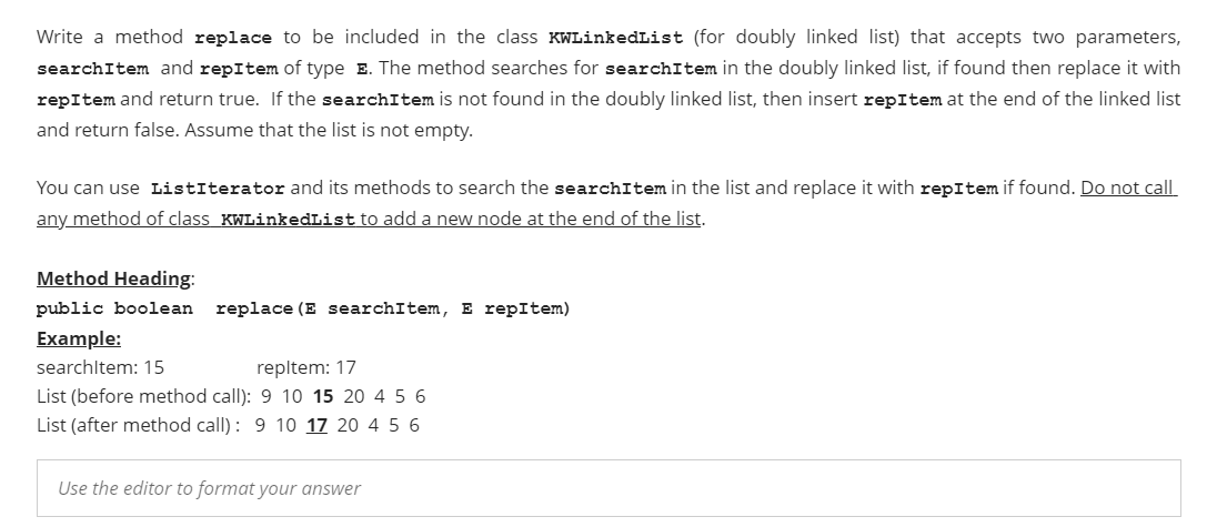 Write a method replace to be included in the class KWLinkedList (for doubly linked list) that accepts two parameters,
searchItem and repItem of type E. The method searches for searchItem in the doubly linked list, if found then replace it with
repItem and return true. If the searchItem is not found in the doubly linked list, then insert repItem at the end of the linked list
and return false. Assume that the list is not empty.
You can use ListIterator and its methods to search the searchItem in the list and replace it with repItem if found. Do not call
any method of class KWLinkedList to add a new node at the end of the list.
Method Heading:
public boolean
replace (E searchItem, E repItem)
Example:
searchltem: 15
repltem: 17
List (before method call): 9 10 15 20 4 5 6
List (after method call): 9 10 17 20 4 5 6
Use the editor to format your answer
