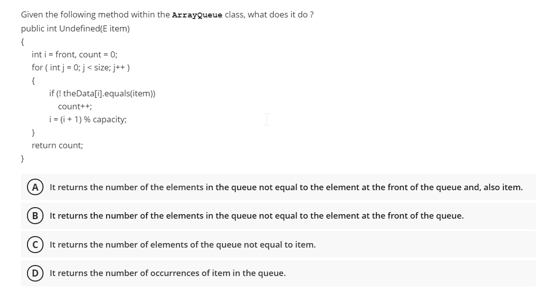 Given the following method within the ArrayQueue class, what does it do ?
public int Undefined(E item)
{
int i = front, count = 0;
for ( int j = 0; j< size; j++ )
{
if (! theData[i].equals(item))
count++;
i = (i + 1) % capacity;
}
return count;
}
A) It returns the number of the elements in the queue not equal to the element at the front of the queue and, also item.
B
It returns the number of the elements in the queue not equal to the element at the front of the queue.
It returns the number of elements of the queue not equal to item.
D
It returns the number of occurrences of item in the queue.
