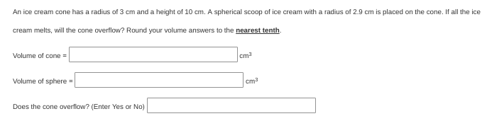 An ice cream cone has a radius of 3 cm and a height of 10 cm. A spherical scoop of ice cream with a radius of 2.9 cm is placed on the cone. If all the ice
cream melts, will the cone overflow? Round your volume answers to the nearest tenth.
Volume of cone=
cm?
Volume of sphere =
cm?
Does the cone overflow? (Enter Yes or No)
