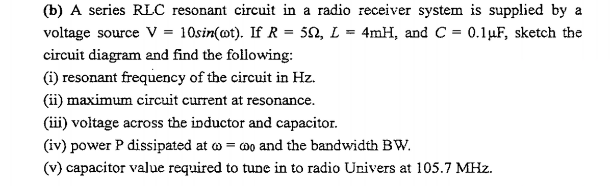 (b) A series RLC resonant circuit in a radio receiver system is supplied by a
voltage source V
10sin(ot). If R = 50, L
4mH, and C = 0.1µF, sketch the
circuit diagram and find the following:
(i) resonant frequency of the circuit in Hz.
(ii) maximum circuit current at resonance.
(iii) voltage across the inductor and capacitor.
(iv) power P dissipated at o = 0o and the bandwidth BW.
(v) capacitor value required to tune in to radio Univers at 105.7 MHz.
