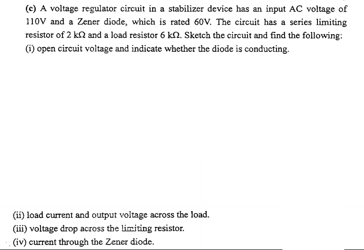 (c) A voltage regulator circuit in a stabilizer device has an input AC voltage of
110V and a Zener diode, which is rated 60V. The circuit has a series limiting
resistor of 2 kQ and a load resistor 6 k2. Sketch the circuit and find the following:
(i) open circuit voltage and indicate whether the diode is conducting.
(ii) load current and output voltage across the load.
(iii) voltage drop across the limiting resistor.
(iv) current through the Zener diode.
