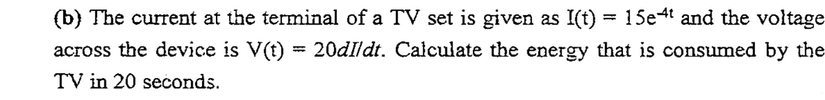(b) The current at the terminal of a TV set is given as I(t) = 15e4t and the voltage
across the device is V(t) = 20dIldt. Calculate the energy that is consumed by the
TV in 20 seconds.
