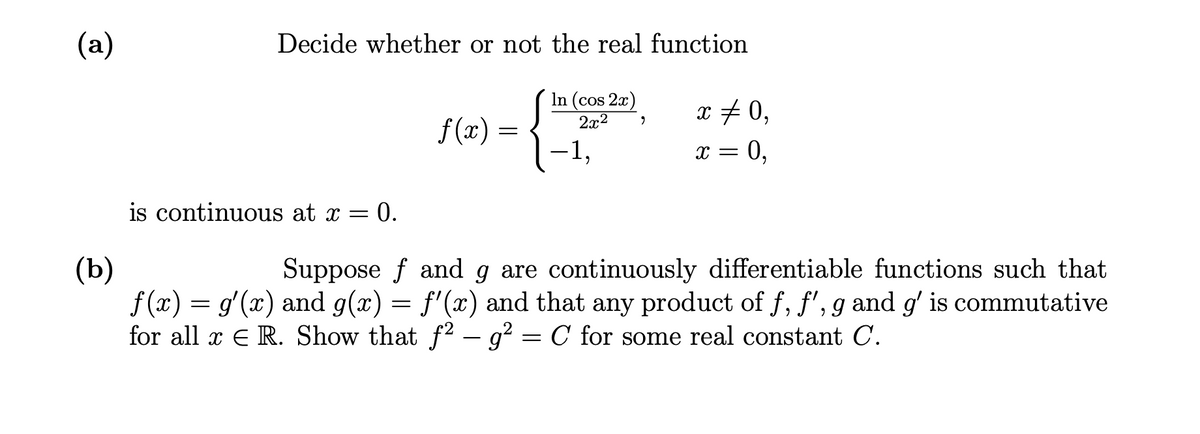(a)
Decide whether or not the real function
In (cos 2x)
2x2
x + 0,
f (x)
-1,
is continuous at x = 0.
(b)
f (x) = g'(x) and g(x) = f'(x) and that any product of f, f', g and g' is commutative
for all x E R. Show that f2 – g? = C for some real constant C.
Suppose f and g are continuously differentiable functions such that
