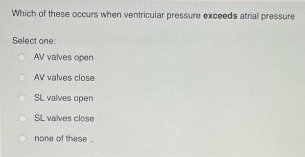 Which of these occurs when ventricular pressure exceeds atrial pressure
Select one:
AV valves open
AV valves close
SL valves open
SL valves close
none of these.