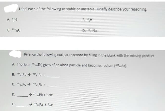 A. H
C. 23892U
Label each of the following as stable or unstable. Briefly describe your reasoning.
C. 210 PO 2002Pb +
D.
Balance the following nuclear reactions by filling in the blank with the missing product.
A. Thorium (230 Th) gives of an alpha particle and becomes radium (Ra).
B. 2142Pb 214B +
82
E.
→2142Pb + ₂He
82
B. H
➜ 234 Pa + e
91
D. "Na