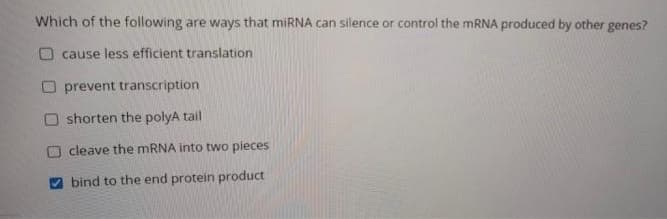 Which of the following are ways that miRNA can silence or control the mRNA produced by other genes?
Ocause less efficient translation
prevent transcription
shorten the polyA tail
cleave the mRNA into two pieces
bind to the end protein product