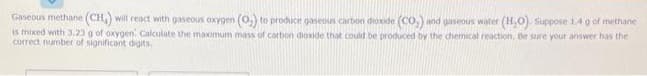 Gaseous methane (CH) will react with gaseous oxygen (O₂) to produce gaseous carbon dioxide (CO,) and gaseous water (H₂O). Suppose 1.4 g of methane
is mixed with 3,23 g of oxygen: Calculate the maximum mass of carbon dioxide that could be produced by the chemical reaction. Be sure your answer has the
correct number of significant digits.