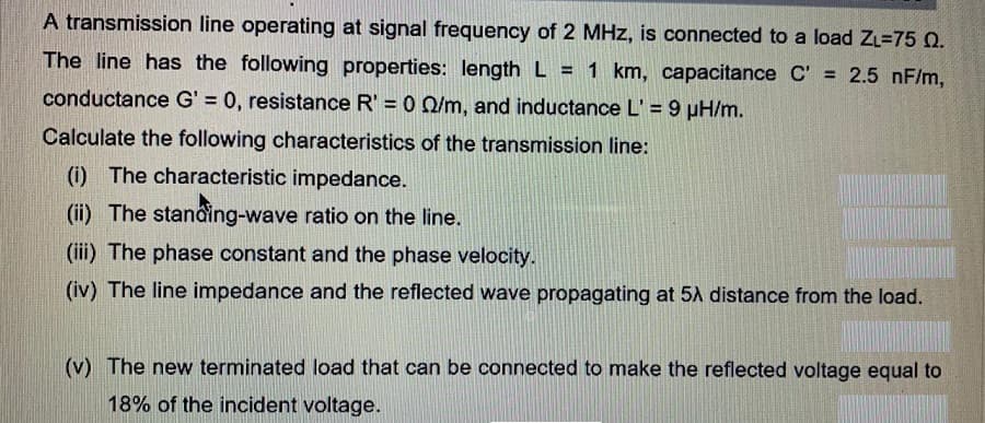 A transmission line operating at signal frequency of 2 MHz, is connected to a load ZL=75 0.
The line has the following properties: length L = 1 km, capacitance C' = 2.5 nF/m,
conductance G' = 0, resistance R' = 0 Q/m, and inductance L' = 9 µH/m.
Calculate the following characteristics of the transmission line:
(i) The characteristic impedance.
(ii) The stanâing-wave ratio on the line.
(iii) The phase constant and the phase velocity.
(iv) The line impedance and the reflected wave propagating at 5A distance from the load.
(v) The new terminated load that can be connected to make the reflected voltage equal to
18% of the incident voltage.
