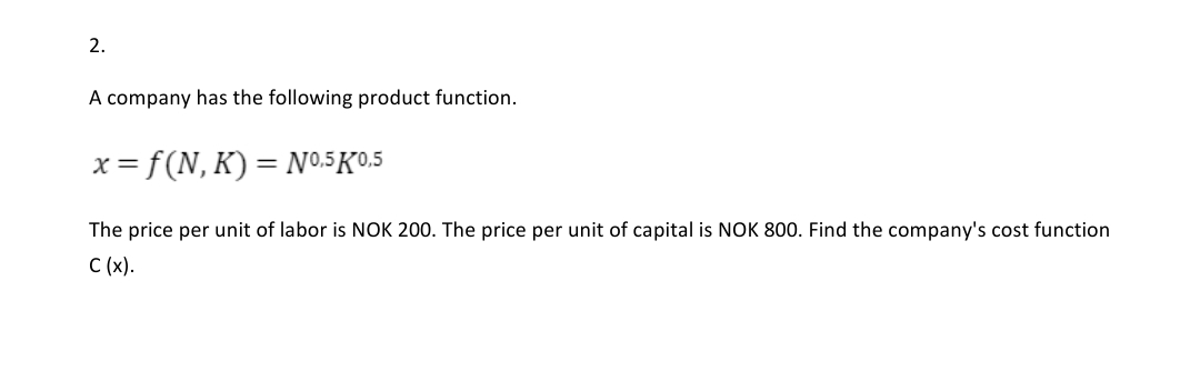 2.
A company has the following product function.
x= f(N, Κ )-N05K0.5
The price per unit of labor is NOK 200. The price per unit of capital is NOK 800. Find the company's cost function
C (x).
