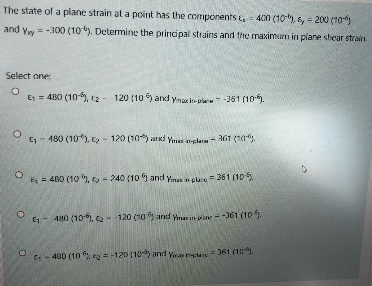 The state of a plane strain at a point has the components &x = 400 (10-6), ɛy = 200 (10-6)
and Yxy
-300 (10-6). Determine the principal strains and the maximum in plane shear strain.
%3D
Select one:
E1 = 480 (10-b), ɛ2 = -120 (10-) and Ymax in-plane =
-361 (10-6).
& = 480 (10-6), ɛ2 = 120 (10) and Ymax in-plane =
361 (10-6).
&1 = 480 (10-6), ɛ2
= 240 (10-6) and Ymax in-plane
= 361 (10-6).
& = -480 (10), E2 = -120 (10-) and ymax in-plane = -361 (10-6).
%3D
361 (10-5).
& = 480 (10-6), E2 = -120 (10-6) and Ymax in-plane
