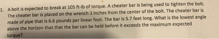 1. A bolt is expected to break at 105 ft-lb of torque. A cheater bar is being used to tighten the bolt.
The cheater bar is placed on the wrench 3 inches from the center of the bolt. The cheater bar is
made of pipe that is 6.6 pounds per linear foot. The bar is 5.7 feet long. What is the lowest angle
above the horizon that that the bar can be held before it exceeds the maximum expected
torque?

