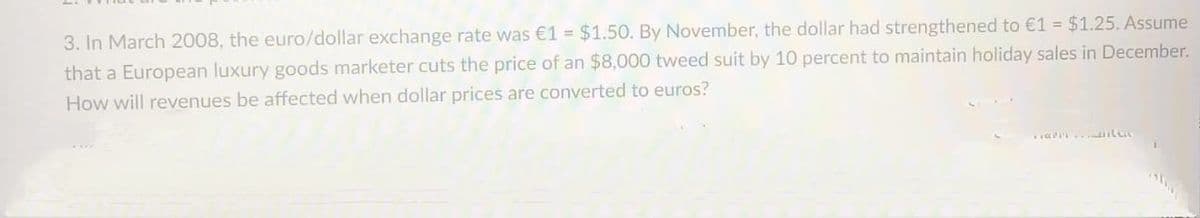 3. In March 2008, the euro/dollar exchange rate was €1 = $1.50. By November, the dollar had strengthened to €1 $1.25. Assume
that a European luxury goods marketer cuts the price of an $8,000 tweed suit by 10 percent to maintain holiday sales in December.
How will revenues be affected when dollar prices are converted to euros?
