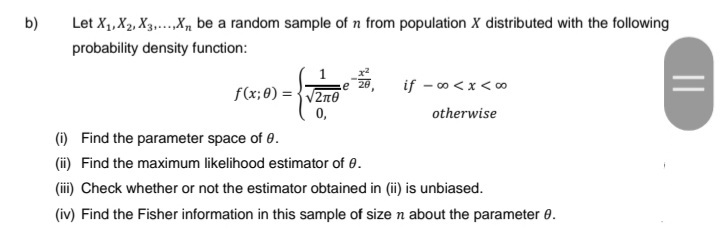 b)
Let X₁, X₂, X3.....X₁ be a random sample of n from population X distributed with the following
probability density function:
1
f(x;0)=√√2n0
0,
e 28
if - ∞0 < x < 00
otherwise
(i)
Find the parameter space of 0.
(ii) Find the maximum likelihood estimator of 0.
(iii) Check whether or not the estimator obtained in (ii) is unbiased.
(iv) Find the Fisher information in this sample of size n about the parameter 8.
|||