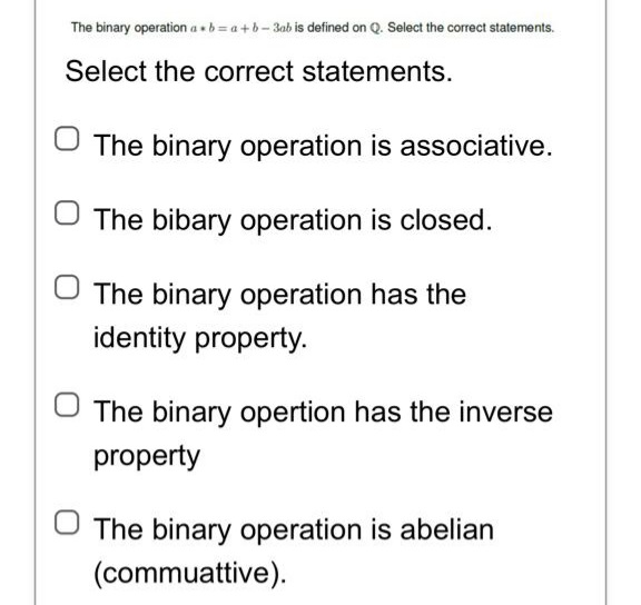 The binary operation ab=a+b-3ab is defined on Q. Select the correct statements.
Select the correct statements.
The binary operation is associative.
The bibary operation is closed.
The binary operation has the
identity property.
The binary opertion has the inverse
property
The binary operation is abelian
(commuattive).
