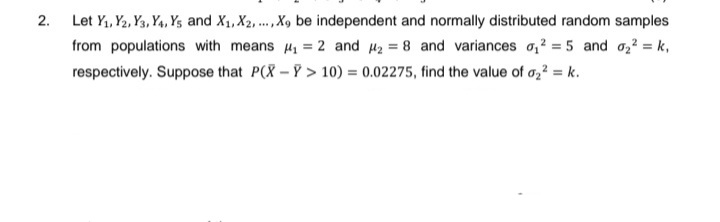 2.
Let Y₁, Y2, Y3, Y4, Ys and X₁, X2, ..., X9 be independent and normally distributed random samples
from populations with means ₁ = 2 and 2 = 8 and variances ₁2 = 5 and ₂² = k₁
respectively. Suppose that P(X-Y> 10) = 0.02275, find the value of 0₂² = k.