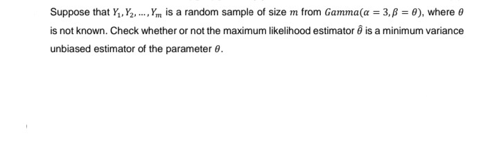 Suppose that Y₁, Y2, ..., Ym is a random sample of size m from Gamma (a = 3,ß = 0), where 0
is not known. Check whether or not the maximum likelihood estimator ê is a minimum variance
unbiased estimator of the parameter 0.