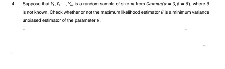 4.
Suppose that Y₁, Y₂, ..., Y is a random sample of size m from Gamma (a = 3, p = 0), where 0
is not known. Check whether or not the maximum likelihood estimatorê is a minimum variance
unbiased estimator of the parameter 8.