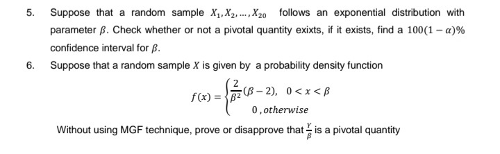 5. Suppose that a random sample X₁, X2, X20 follows an exponential distribution with
parameter B. Check whether or not a pivotal quantity exixts, if it exists, find a 100(1-x)%
confidence interval for B.
6. Suppose that a random sample X is given by a probability density function
- f = 10
(B-2), 0<x<B
0, otherwise
Without using MGF technique, prove or disapprove that is a pivotal quantity
f(x) = B²