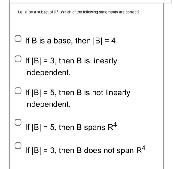 Let B be a subset of R¹. Which of the following statements are correct?
O If B is a base, then |B| = 4.
If |B| = 3, then B is linearly
independent.
If |B| = 5, then B is not linearly
independent.
If |B| = 5, then B spans R4
If |B| = 3, then B does not span R4