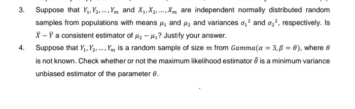 3.
4.
Suppose that Y₁, Y2,..., Ym and X₁, X2,..., Xm are independent normally distributed random
samples from populations with means ₁ and ₂ and variances ₁² and ₂², respectively. Is
X - Y a consistent estimator of μ₂-₁? Justify your answer.
Suppose that Y₁, Y₂, ..., Ym is a random sample of size m from Gamma (a = 3,ß = 0), where 0
is not known. Check whether or not the maximum likelihood estimator ê is a minimum variance
unbiased estimator of the parameter 0.