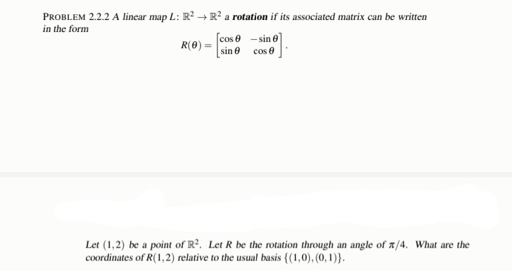 →>
PROBLEM 2.2.2 A linear map L: R²
in the form
R² a rotation if its associated matrix can be written
R(0) =
[cos 0 -sin 0
sin
19].
cos
Let (1,2) be a point of R². Let R be the rotation through an angle of /4. What are the
coordinates of R(1,2) relative to the usual basis {(1,0), (0, 1)}.