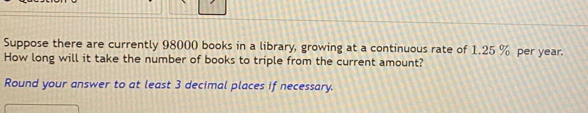Suppose there are currently 98000 books in a library, growing at a continuous rate of 1.25 % per year.
How long will it take the number of books to triple from the current amount?
Round
your answer to at least 3 decimal places if necessary.
