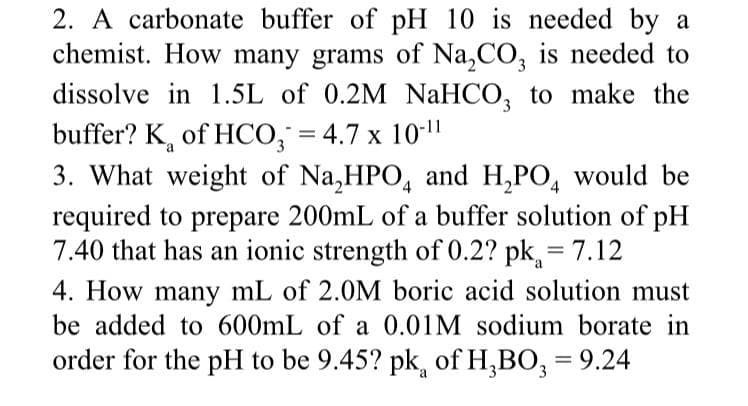 2. A carbonate buffer of pH 10 is needed by a
chemist. How many grams of Na,CO, is needed to
dissolve in 1.5L of 0.2M NaHCO, to make the
buffer? K, of HCO, = 4.7 x 10-11
3. What weight of Na,HPO, and H,PO, would be
required to prepare 200mL of a buffer solution of pH
7.40 that has an ionic strength of 0.2? pk, = 7.12
3
%3D
4. How many mL of 2.0M boric acid solution must
be added to 600mL of a 0.01M sodium borate in
order for the pH to be 9.45? pk, of H,BO, = 9.24
%3D
a
