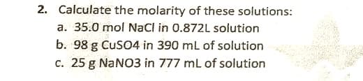 2. Calculate the molarity of these solutions:
a. 35.0 mol NaCl in 0.872L solution
b. 98 g CuSO4 in 390 mL of solution
c. 25 g NaNO3 in 777 mL of solution
