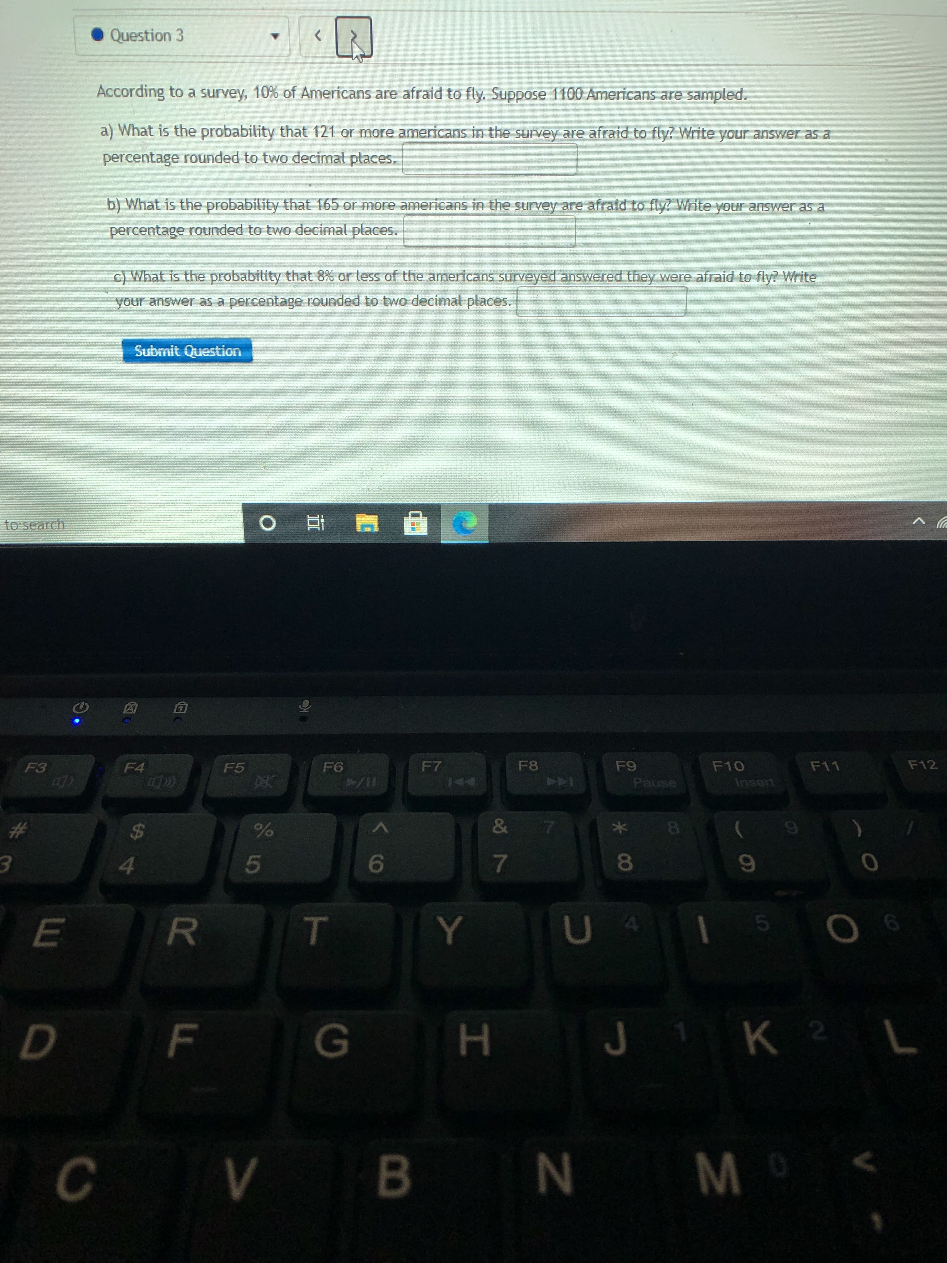 According to a survey, 10% of Americans are afraid to fly. Suppose 1100 Americans are sampled.
a) What is the probability that 121 or more americans in the survey are afraid to fly? Write your answer as a
percentage rounded to two decimal places.
b) What is the probability that 165 or more americans in the survey are afraid to fly? Write your answer as a
percentage rounded to two decimal places.
c) What is the probability that 8% or less of the americans surveyed answered they were afraid to fly? Write
your answer as a percentage rounded to two decimal places.
