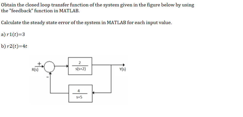 Obtain the closed loop transfer function of the system given in the figure below by using
the "feedback" function in MATLAB.
Calculate the steady state error of the system in MATLAB for each input value.
a) r1(t)=3
b) r2(t)=4t
2
R(s)
s(s+2)
Y(s)
4
s+5
