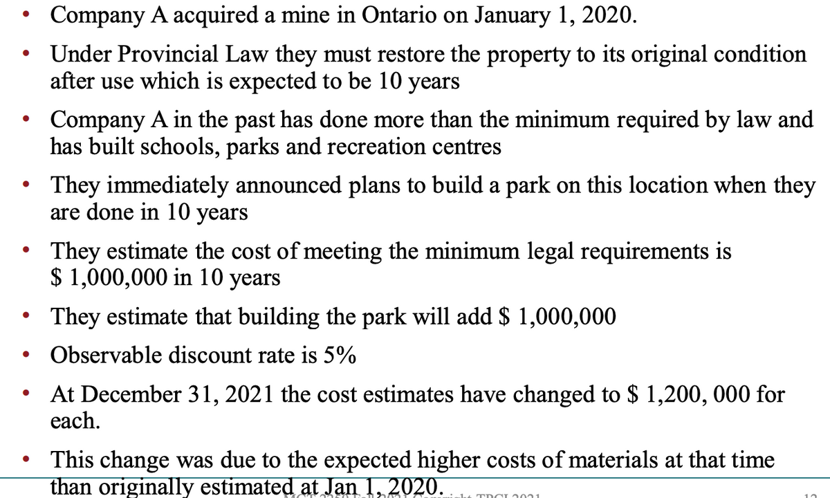 Company A acquired a mine in Ontario on January 1, 2020.
Under Provincial Law they must restore the property to its original condition
after use which is expected to be 10 years
Company A in the past has done more than the minimum required by law and
has built schools, parks and recreation centres
They immediately announced plans to build a park on this location when they
are done in 10 years
They estimate the cost of meeting the minimum legal requirements is
$ 1,000,000 in 10 years
They estimate that building the park will add $ 1,000,000
Observable discount rate is 5%
At December 31, 2021 the cost estimates have changed to $ 1,200, 000 for
each.
This change was due to the expected higher costs of materials at that time
than originally estimated at Jan 1, 2020. TDCI 201

