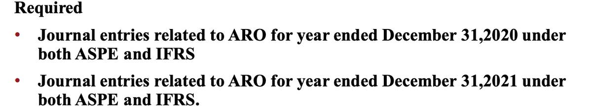 Required
Journal entries related to ARO for year ended December 31,2020 under
both ASPE and IFRS
Journal entries related to ARO for year ended December 31,2021 under
both ASPE and IFRS.
