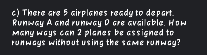 c) There are 5 airplanes ready to depart.
Runway A and runway D are available. How
Many ways can 2 planes be assigned to
runways without using the s AMe runway?
