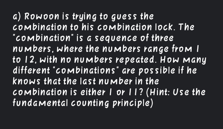 a) Rowoon is trying to guess the
COmbination to his combination lock. The
"COmbination" is a sequence of three
nUmbers, where the numbers range from I
to 12, with no numbers repeated. How Many
different "cOmbinations" are possible if he
knows that the last number in the
COmbination is either I or lT? (Hint: Use the
fundamental counting principle)
