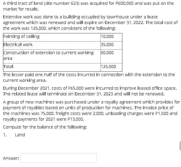 A third tract of land (site number 623) was acquired for P600,000 and was put on the
market for resale.
Extensive work was done to a building occupied by townhouse under a lease
agreement which was renewed and will expire on December 31, 2022. The total cost of
the work was 125,000, which consistent of the following:
Painting of ceiling
Electrical work
10,000
35,000
Construction of extension to current working
80,000
area
Total
125,000
The lessor paid one-half of the costs incurred in connection with the extension to the
current working area.
During December 2021, costs of P65,000 were incurred to improve leased office space.
The related lease will terminate on December 31, 2023 and will not be renewed.
A group of new machines was purchased under a royalty agreement which provides for
payment of royalties based on units of production for machines. The invoice price of
the machines was 75,000, freight costs were 2,000, unloading charges were P1,500 and
royalty payments for 2021 were P13,000.
Compute for the balance of the following:
1.
Land
Answer:
