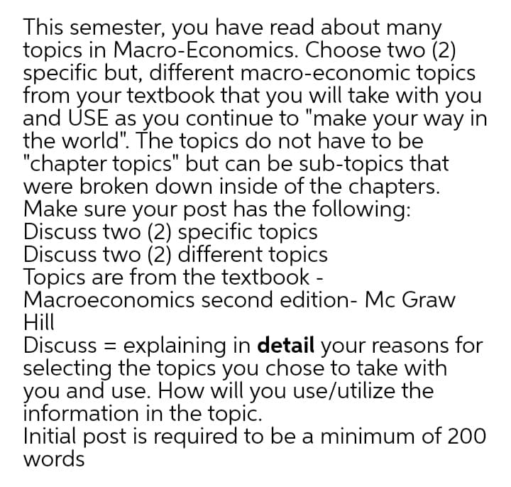 This semester, you have read about many
topics in Macro-Economics. Choose two (2)
specific but, different macro-economic topics
from your textbook that you will take with you
and USE as you continue to "make your way in
the world". The topics do not have to be
"chapter topics" but can be sub-topics that
were broken down inside of the chapters.
Make sure your post has the following:
Discuss two (2) specific topics
Discuss two (2) different topics
Topics are from the textbook -
Macroeconomics second edition- Mc Graw
Hill
Discuss = explaining in detail your reasons for
selecting the topics you chose to take with
you and use. How will you use/utilize the
information in the topic.
Initial post is required to be a minimum of 200
words
