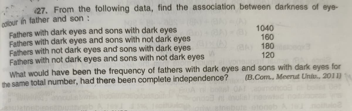 27. From the following data, find the association between darkness of eye-
COTour in father and son :
Fathers with dark eyes and sons with dark eyes
Fathers with dark eyes and sons with not dark eyes
Fathers with not dark eyes and sons with dark eyes
Fathers with not dark eyes and sons with not dark eyes
1040
160
GA) 180
120
What would have been the frequency of fathers with dark eyes and sons with dark eyes for
the same total number, had there been complete independence? (B.Com., Meerut Univ., 2011)
