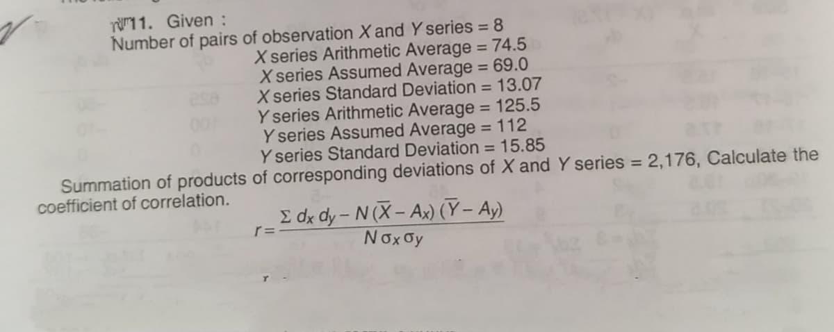 re1 1. Given :
Number of pairs of observation X and Y series = 8
X series Arithmetic Average = 74.5
X series Assumed Average = 69.0
X series Standard Deviation = 13.07
Y series Arithmetic Average = 125.5
Y series Assumed Average = 112
Y series Standard Deviation = 15.85
Summation of products of corresponding deviations of X and Y series = 2,176, Calculate the
%3D
%3D
coefficient of correlation.
E dx dy- N (X- Ax) (Y – Ay)
Nox Oy
r=
