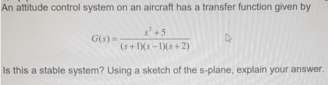 An attitude control system on an aircraft has a transfer function given by
s+5
G(s) =
(s+1)(s -1)(s+2)
Is this a stable system? Using a sketch of the s-plane, explain your answer.
