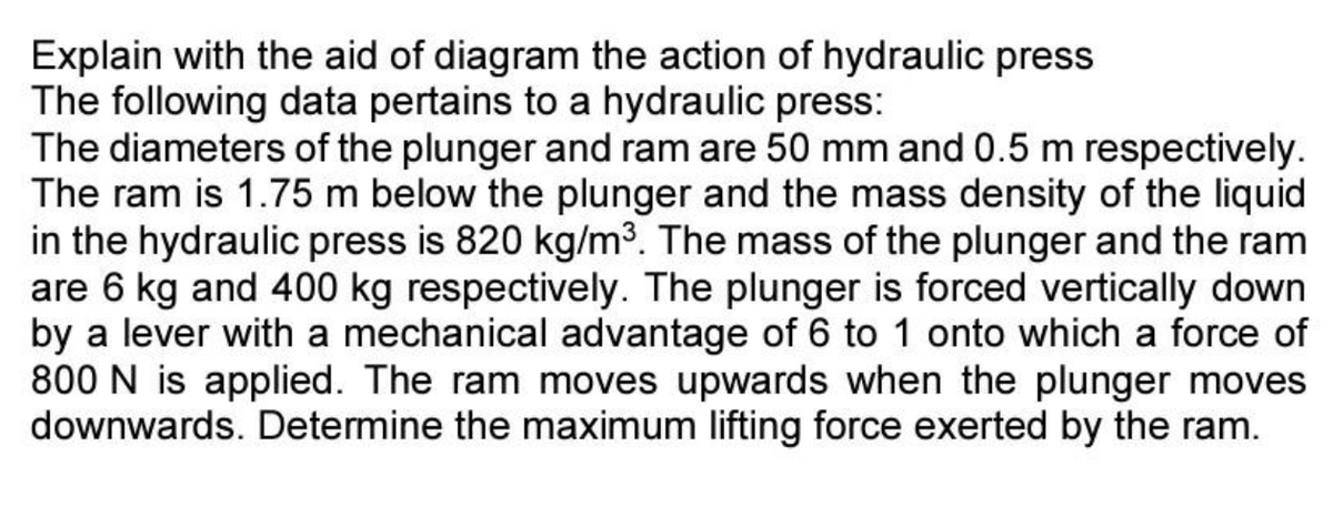 Explain with the aid of diagram the action of hydraulic press
The following data pertains to a hydraulic press:
The diameters of the plunger and ram are 50 mm and 0.5 m respectively.
The ram is 1.75 m below the plunger and the mass density of the liquid
in the hydraulic press is 820 kg/m³. The mass of the plunger and the ram
are 6 kg and 400 kg respectively. The plunger is forced vertically down
by a lever with a mechanical advantage of 6 to 1 onto which a force of
800 N is applied. The ram moves upwards when the plunger moves
downwards. Determine the maximum lifting force exerted by the ram.
