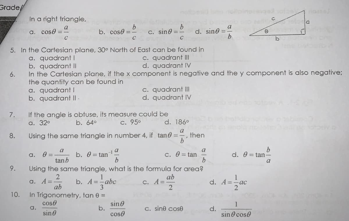 Grade,
In a right triangle,
d. sine =
b.
a. cose =
b. cose =
C. sin0 =
C
5. In the Cartesian plane, 30° North of East can be found in
C. quadrant II
d. quadrant IV
a. quadrant I
b. quadrant II
In the Cartesian plane, if the x component is negative and the y component is also negative;
the quantity can be found in
a. quadrant I
b. quadrant I -
6.
C. quadrant II
d. quadrant IV
If the angle is obtuse, its measure could be
a. 32°
7.
b. 64°
C. 950
d. 186°
8.
Using the same triangle in number 4, if tane =-
a
then
a
b. 0 = tan
a
c. 0 = tan
a
-1
a.
d. 0 = tan-
tanb
a
9.
Using the same triangle, what is the formula for area?
a. A=
ab
1
b. A=-abc
3
ab
C. A=
d. A=
ас
2
10.
In Trigonometry, tan 0 =
cose
a.
sine
sin0
b.
coso
1
C. sine cosO
d.
sin O cose
