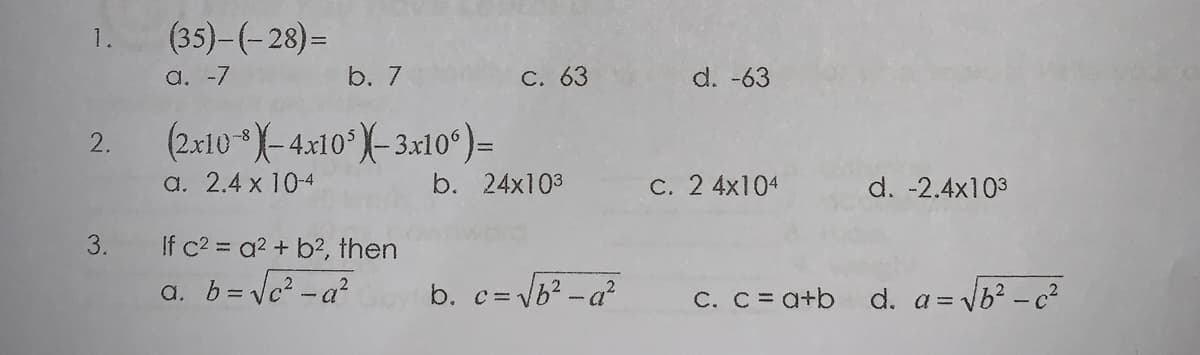 (35)-(-28)=
b. 7
1.
a. -7
C. 63
d. -63
(2x10 * X-4.x10°)(-3x10°)=
2.
а. 2.4x 10-4
b. 24x103
C. 2 4x104
d. -2.4x103
3.
If c2 = a? + b?, then
a. b= Vc? -a²
c= \b? -a?
c. C = a+b d. a= vb? - c²
